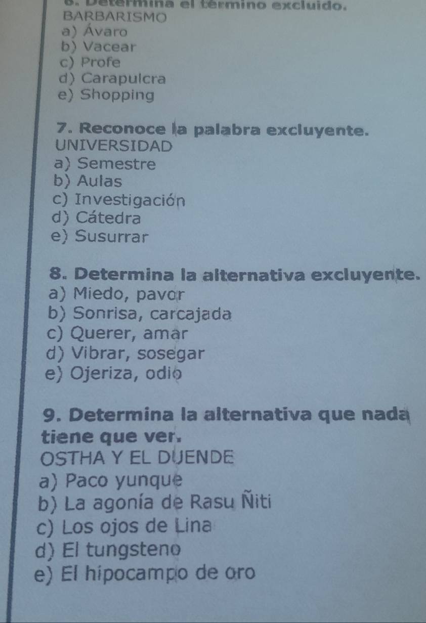 Determina el término excluido.
BARBARISMO
a) Ávaro
b) Vacear
c) Profe
d) Carapulcra
e) Shopping
7. Reconoce a palabra excluyente.
UNIVERSIDAD
a) Semestre
b)Aulas
c) Investigación
d) Cátedra
e) Susurrar
8. Determina la alternativa excluyente.
a) Miedo, pavor
b) Sonrisa, carcajada
c) Querer, amar
d) Vibrar, sosegar
e) Ojeriza, odio
9. Determina la alternativa que nada
tiene que ver.
OSTHA Y EL DUENDE
a) Paco yunque
b) La agonía de Rasu Ñiti
c) Los ojos de Lina
d) El tungsteno
e) El hípocampo de oro