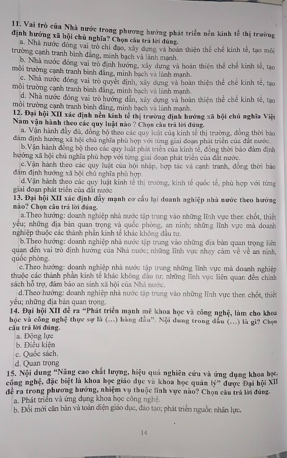 Vai trò của Nhà nước trong phương hướng phát triển nền kinh tế thị trường
định hướng xã hội chủ nghĩa? Chọn câu trả lời đúng.
a. Nhà nước đóng vai trò chỉ đạo, xây dựng và hoàn thiện thể chế kinh tế, tạo môi
trường cạnh tranh bình đẳng, minh bạch và lành mạnh.
b. Nhà nước đóng vai trò định hướng, xây dựng và hoàn thiện thể chế kinh tế, tạo
môi trường cạnh tranh bình đăng, minh bạch và lành mạnh.
c. Nhà nước đóng vai trò quyết định, xây dựng và hoàn thiện thể chế kinh tế, tạo
môi trường cạnh tranh bình đẳng, minh bạch và lành mạnh.
d. Nhà nước đóng vai trò hướng dẫn, xây dựng và hoàn thiện thể chế kinh tế, tạo
môi trường cạnh tranh bình đẳng, minh bạch và lành mạnh.
12. Đại hội XII xác định nền kinh tế thị trường định hướng xã hội chủ nghĩa Việt
Nam vận hành theo các quy luật nào ? Chọn câu trả lời đúng.
a. Vận hành đầy đủ, đồng bộ theo các quy luật củạ kinh tế thị trường, đồng thời bảo
đảm định hướng xã hội chủ nghĩa phù hợp với từng giai đoạn phát triển của đất nước.
b.Vận hành đồng bộ theo các quy luật phát triển của kinh tế, đồng thời bảo đảm định
hướng xã hội chủ nghĩa phù hợp với từng giai đoạn phát triển của đất nước.
c.Vận hành theo các quy luật của hội nhập, hợp tác và cạnh tranh, đồng thời bảo
đảm định hướng xã hội chủ nghĩa phù hợp.
d.Vận hành theo các quy luật kinh tế thị trường, kinh tế quốc tế, phù hợp với từng
giai đoạn phát triền của đất nước
13. Đại hội XII xác định đẩy mạnh cơ cấu lại doanh nghiệp nhà nước theo hướng
nào? Chọn câu trã lời đúng.
a.Theo hướng: doanh nghiệp nhà nước tập trung vào những lĩnh vực then chốt, thiết
yếu; những địa bàn quan trọng và quốc phòng, an ninh; những lĩnh vực mà doanh
nghiệp thuộc các thành phần kinh tế khác không đầu tư.
b.Theo hướng: doanh nghiệp nhà nước tập trung vào những địa bàn quan trọng liên
quan đến vai trò định hướng của Nhà nước; những lĩnh vực nhạy cảm về về an ninh,
quốc phòng.
c.Theo hướng: doanh nghiệp nhà nước tập trung những lĩnh vực mà doanh nghiệp
thuộc các thành phần kinh tế khác không đầu tư; những lĩnh vực liên quan đến chính
sách hỗ trợ, đảm bảo an sinh xã hội của Nhà nước.
d.Theo hướng: doanh nghiệp nhà nước tập trung vào những lĩnh vực then chốt, thiết
yếu; những địa bàn quan trọng.
14. Đại hội XII đề ra “Phát triển mạnh mẽ khoa học và công nghệ, làm cho khoa
học và công nghệ thực sự là (...) hàng đầu”. Nội dung trong dấu (...) là gì? Chọn
cầu trả lời đúng.
a. Động lực
b. Điều kiện
c. Quốc sách.
d. Quan trọng
15. Nội dung “Nâng cao chất lượng, hiệu quả nghiên cứu và ứng dụng khoa học,
công nghệ, đặc biệt là khoa học giáo dục và khoa học quản lý” được Đại hội XII
đề ra trong phương hướng, nhiệm vụ thuộc lĩnh vực nào? Chọn câu trả lời đúng.
a. Phát triển và ứng dụng khoa học công nghệ.
b. Đổi mới căn bản và toàn diện giáo dục, đào tạo; phát triển nguồn nhân lực.
14
