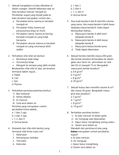 Sebuah bongkahan es batu dibiarkan di a. 1 dan 2
dalam ruangan. Setelah beberapa saat, es b. 2 dan 4
batu tersebut mencair menjadi air. c 1, 3, dan 4
Perubahan wujud yang terjadi pada es d Semua benar
batu tersebut merupakan contoh dari...
a. Perubahan kimia, karena es berubah 5. Dua buah benda A dan B memiliki volume
menjadi air yang sama. Jika massa benda A lebih besar
b. Perubahan fisika, karena zat daripada massa benda B, maka dapat
penyusunnya tetap air (H_2O) disimpulkan bahwa..
c. Perubahan warna, karena es bening Massa jenis benda A lebih keci
berubah menjadi air yang tidak daripada benda B
berwama b. Massa jenis benda A lebih besar
d. Perubahan ukuran, karena es berubah daripada benda B
menjadi air yang volumenya lebih c. Massa jenis kedua benda sama
sedikit d. Tidak dapat ditentukan
2. Perhatikan sifat-sifat zat berikut: 6. Sebuah benda memiliki massa 200 gram.
Bentuknya tidak tetap  Jika benda tersebut dimasukkan ke dalam
Volumenya tetap gelas ukur berisi air, permukaan air naik
Mengalir ke tempat yang lebih rendah dari 50 ml menjadi 75 ml. Berapakah
Berdasarkan sifat-sifat di atas, zat tersebut massa jenis benda tersebut?
termasuk dalam wujud... a 0.4g/cm^3
a. Padat b. 4g/cm^3
b. Cair C 8g/cm^3
c. Gas d 20g/cm^3
d. Plasma
7. Sebuah kubus besi memiliki volume 8cm^3
3. Perhatikan peristiwa-peristiwa berikut dan massa 56 gram. Berapakah massa
1) Besi berkarat
2) Kertas dibakar a jenis besi tersebut?
5g/cm^3
3) Es mencair b. 7g/cm^3
4) Gula larut dalam air C. 8g/cm^3
Peristiwa yang merupakan contoh d. 14g/cm^3
perubahan kimia adalah..
a. 1 dan 2 saja 8. Perhatikan peristiwa berikut
b. 2 dan 3 saja 1) Es batu mencair di dalam qelas
c. 1, 2, dan 4 2) Air menguap saat dipanaskan
d. Semua benar 3) Kapur barus menghilang seiring waktu
4) Garam larut dalam air
4. Manakah dari sifat-sifat berikut yan Manakah dari peristiwa di atas yang
termasuk sifat kimia suatu zat? bukan merupakan contoh perubahan
1. Kekerasan wujud?
2. Kemampuan terbakar a. Es batu mencair
3. Titik leleh b. Air menguap
4. Kelarutan c. Kapur barus menghilang
d. Garam larut dalam air
1