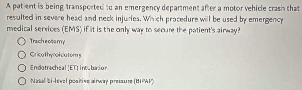 A patient is being transported to an emergency department after a motor vehicle crash that
resulted in severe head and neck injuries. Which procedure will be used by emergency
medical services (EMS) if it is the only way to secure the patient's airway?
Tracheotomy
Cricothyroidotomy
Endotracheal (ET) intubation
Nasal bi-level positive airway pressure (BiPAP)
