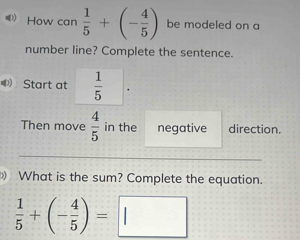 How can  1/5 +(- 4/5 ) be modeled on a 
number line? Complete the sentence. 
Start at  1/5 
Then move  4/5  in the negative direction. 
》 What is the sum? Complete the equation.
 1/5 +(- 4/5 )=□