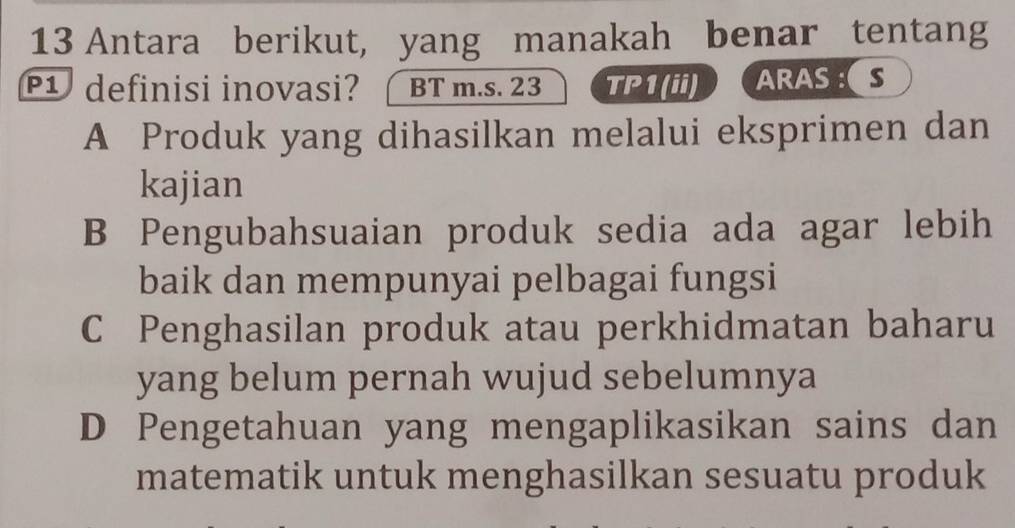 Antara berikut, yang manakah benar tentang
1 definisi inovasi? BT m.s. 23 TP1(ii) ARASS
A Produk yang dihasilkan melalui eksprimen dan
kajian
B Pengubahsuaian produk sedia ada agar lebih
baik dan mempunyai pelbagai fungsi
C Penghasilan produk atau perkhidmatan baharu
yang belum pernah wujud sebelumnya
D Pengetahuan yang mengaplikasikan sains dan
matematik untuk menghasilkan sesuatu produk