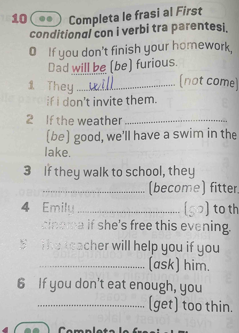 Completa le frasi al First 
conditional con i verbi tra parentesi. 
O If you don’t finish your homework, 
Dad will be (be) furious. 
1 They_ 
(not come) 
if I don’t invite them. 
2 If the weather_ 
(be) good, we’ll have a swim in the 
lake. 
3 If they walk to school, they 
_(become) fitter. 
4 Emily _go) to th 
cinema if she's free this evening. 
The teacher will help you if you 
_(ask) him. 
6 If you don’t eat enough, you 
_(get) too thin.