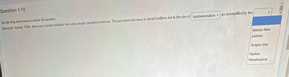 Use the drop-down monu to anseer the question. During the ''roaring" 1920s, there was a social revolution that some people considered immoral. This perceived decrease in moral traditions led to the rise of fundamentalism v as exemplified by the A
laissez-faire
policies
Scopes trial
Harlem
Renaissance