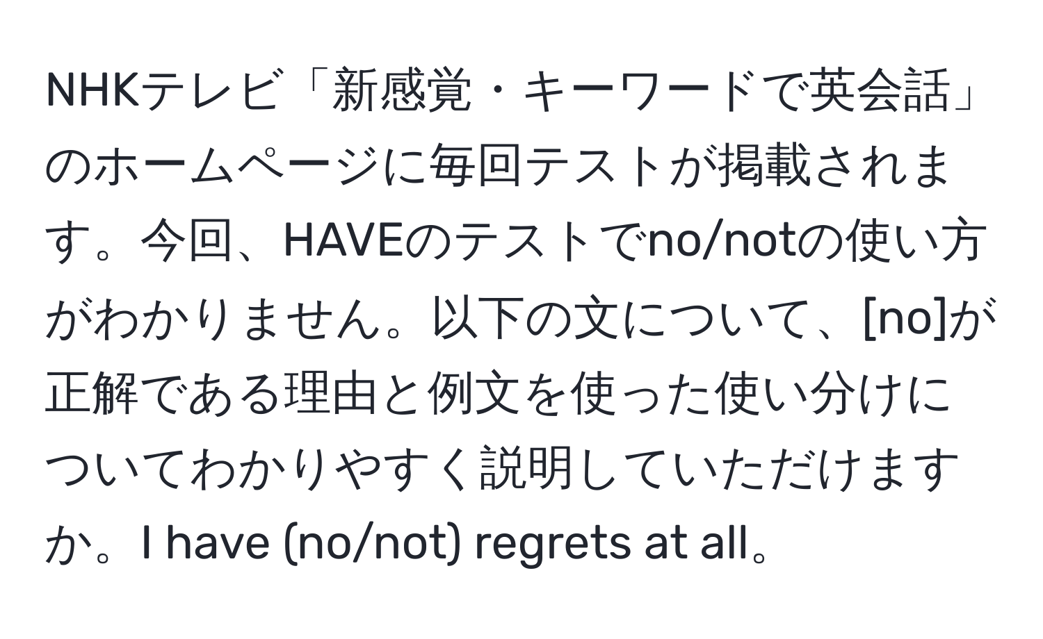 NHKテレビ「新感覚・キーワードで英会話」のホームページに毎回テストが掲載されます。今回、HAVEのテストでno/notの使い方がわかりません。以下の文について、[no]が正解である理由と例文を使った使い分けについてわかりやすく説明していただけますか。I have (no/not) regrets at all。