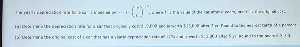 The yearly depreciation rate for a car is modeled by r=1-( V/C )^1/n , where I is the value of the car after n years, and C is the original cost. 
(a) Determine the depreciation rate for a car that originally cost $19,000 and is worth $13,000 after 2 yr. Round to the nearest tenth of a percent. 
(b) Determine the original cost of a car that has a yearly depreciation rate of 17% and is worth $12,000 after 5 yr. Round to the nearest $100.