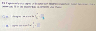 Explain why you agree or disagree with Heather's statement. Select the correct choice
below and fill in the answer box to complete your choice.
A. l disagree because 5· 2 2/5 =□
B. I agree because 5· 2 2/5 =□