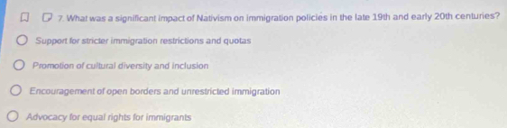 What was a significant impact of Nativism on immigration policies in the late 19th and early 20th centuries?
Support for stricter immigration restrictions and quotas
Promotion of cultural diversity and inclusion
Encouragement of open borders and unrestricted immigration
Advocacy for equal rights for immigrants