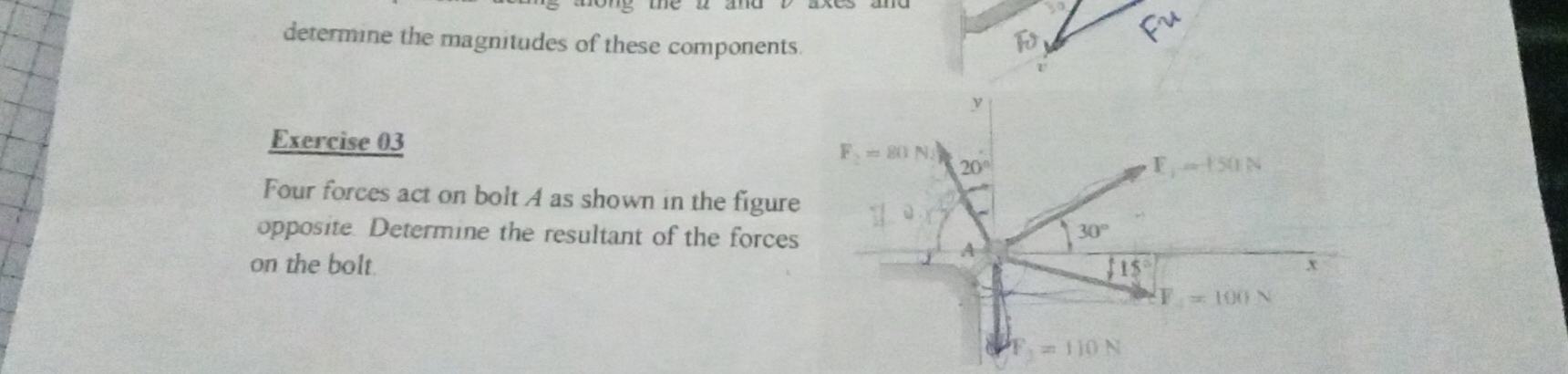 determine the magnitudes of these components.
Exercise 03
Four forces act on bolt A as shown in the figure
opposite. Determine the resultant of the forces
on the bolt.