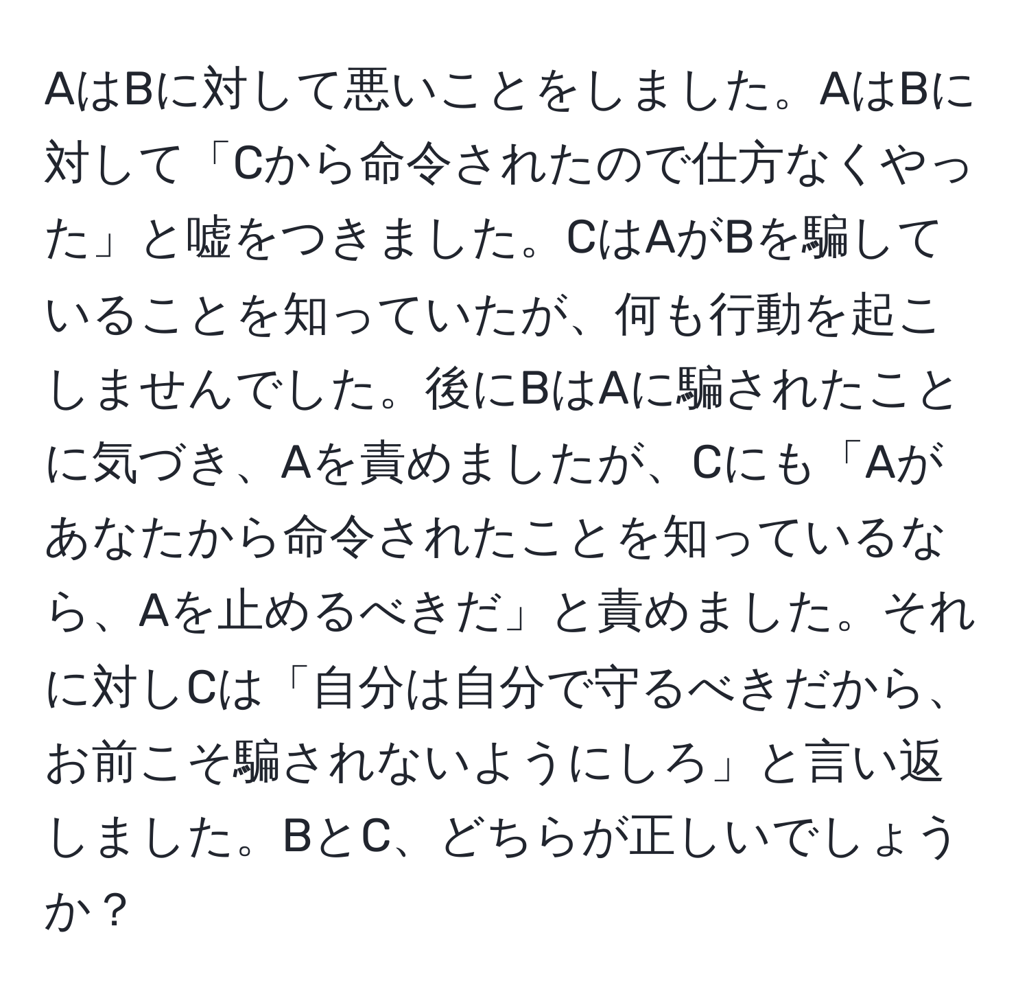 AはBに対して悪いことをしました。AはBに対して「Cから命令されたので仕方なくやった」と嘘をつきました。CはAがBを騙していることを知っていたが、何も行動を起こしませんでした。後にBはAに騙されたことに気づき、Aを責めましたが、Cにも「Aがあなたから命令されたことを知っているなら、Aを止めるべきだ」と責めました。それに対しCは「自分は自分で守るべきだから、お前こそ騙されないようにしろ」と言い返しました。BとC、どちらが正しいでしょうか？