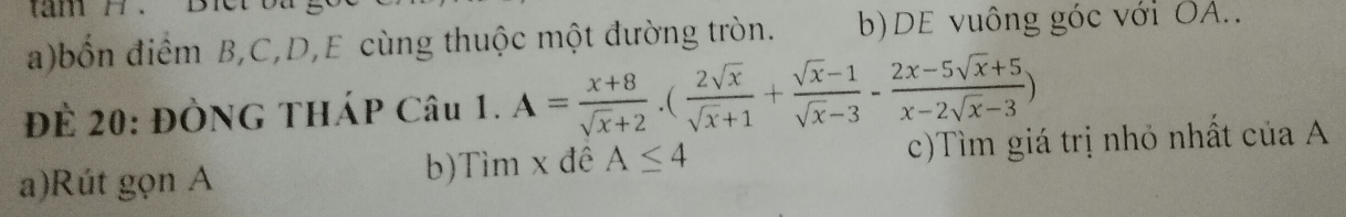 bốn điểm B, C, D,E cùng thuộc một đường tròn. b)DE vuông góc với OA..
Để 20: ĐÒNG THÁP Câu 1. A= (x+8)/sqrt(x)+2 .( 2sqrt(x)/sqrt(x)+1 + (sqrt(x)-1)/sqrt(x)-3 - (2x-5sqrt(x)+5)/x-2sqrt(x)-3 )
a)Rút gọn A b)Tìm x đê A≤ 4 c)Tìm giá trị nhỏ nhất của A