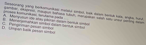 Seseorang yang berkomunikasi melalui simbol, baik dalam bentuk kata, angka, huruf,
gambar, ekspresi, maupun bahasa tubuh, merupakan salah satu unsur penting dalam
proses komunikasi, terutama pada ....
A. Menyusun ide atau pikiran dalam bentuk simbol
B. Menerjemahkan simbol dalam bentuk simbol
C. Pengiriman pesan simbol
D. Umpan balik pesan simbol