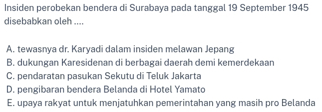 Insiden perobekan bendera di Surabaya pada tanggal 19 September 1945
disebabkan oleh ....
A. tewasnya dr. Karyadi dalam insiden melawan Jepang
B. dukungan Karesidenan di berbagai daerah demi kemerdekaan
C. pendaratan pasukan Sekutu di Teluk Jakarta
D. pengibaran bendera Belanda di Hotel Yamato
E. upaya rakyat untuk menjatuhkan pemerintahan yang masih pro Belanda