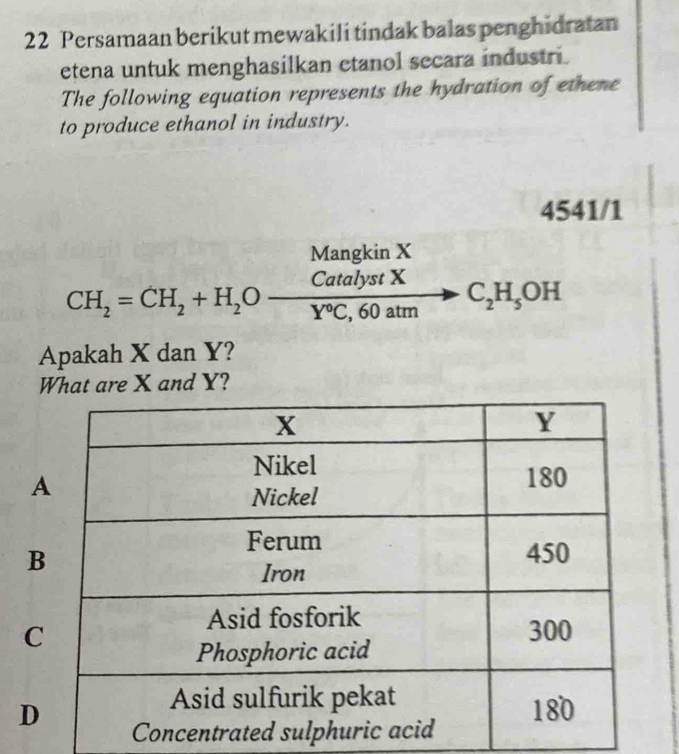 Persamaan berikut mewakili tindak balas penghidratan
etena untuk menghasilkan etanol secara industri.
The following equation represents the hydration of ethene
to produce ethanol in industry.
4541/1
Menakin Y
CH_2=CH_2+H_2O CatalystX/Y°C,60atm  C_2H_5OH
Apakah X dan Y?
What are X and Y?
B
C
D