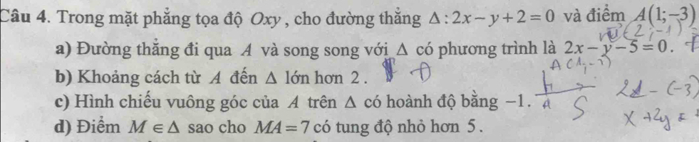 Trong mặt phẳng tọa độ Oxy , cho đường thắng △ :2x-y+2=0 và điểm A(1;-3)
a) Đường thắng đi qua A và song song với △ có phương trình là 2x-y-5=0
b) Khoảng cách từ A đến △ 16m hơn 2. 
c) Hình chiếu vuông góc của A trên Δ có hoành độ bằng −1. 
d) Điểm M∈ △ sao cho MA=7ci tung độ nhỏ hơn 5.