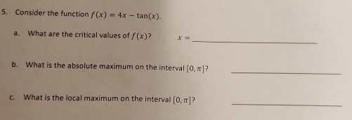 Consider the function f(x)=4x-tan (x). 
_ 
a. What are the critical values of f(x) ? x=
b. What is the absolute maximum on the interval [0,π ] J_ 
c. What is the local maximum on the interval [0,π ] ) 
_