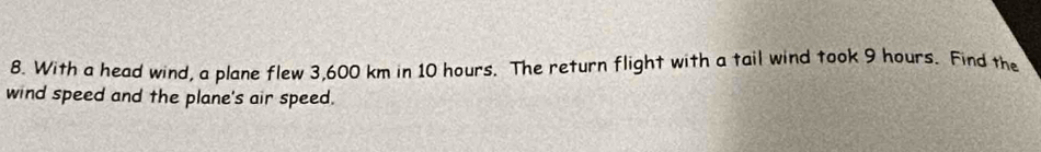 With a head wind, a plane flew 3,600 km in 10 hours. The return flight with a tail wind took 9 hours. Find the 
wind speed and the plane's air speed.