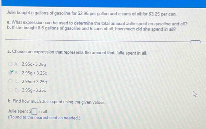 Julie bought g gallons of gasoline for $2.95 per gallon and c cans of oil for $3.25 per can.
a. What expression can be used to determine the total amount Julie spent on gasoline and oil?
b. If she bought 8.6 gallons of gasoline and 6 cans of oil, how much did she spend in all?
a. Choose an expression that represents the amount that Julie spent in all
A. 2.95c· 3.25g
B. 2.95g+3.25c
C. 2.95c+3.25g
D. 2.95g· 3.25c
b. Find how much Julie spent using the given values.
Julie spent $ □ in all.
(Round to the nearest cent as needed.)