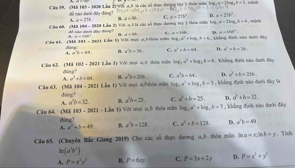 A. a=9b^-
Câu 59. (Mã 103 - 2020 Lần 2) Với a,b là các số thực dương tùy ý thỏa mãn log _3a-2log _9b=3 , mệnh
đề nào dưới đây đúng?
A. a=27b. B. a=9b. C. a=27b^4. D. a=27b^2.
Câu 60. (Mã 104-2020 Lần 2) Với a,b là các số thực dương tùy ý thỏa mãn log _2a-2log _4b=4 , mệnh
đề nào dưới đây đúng?
A. a=16b^2. B. a=8b. C. a=16b. D. a=16b^4.
Câu 61. (Mã 101 - 2021 Lần 1) Với mọi a, b thỏa mãn log _2a^3+log _2b=6 , khằng định nào dưới đây
đúng:
A. a^3b=64. B. a^3b=36. C. a^3+b=64. D. a^3+b=36.
Câu 62. (Mã 102 - 2021 Lần 1) Với mọi a,b thỏa mãn log _2a^3+log _2b=8 Khằng định nào dưới đây
đúng?
A. a^3+b=64. B. a^3b=256. C. a^3b=64. D. a^3+b=256.
Câu 63. (Mã 104 - 2021 Lần 1) Với mọi ळbthỏa mãn log _2a^3+log _2b=5 , khẳng định nào dưới đây là
đúng?
A. a^3b=32. B. a^3b=25. C. a^3+b=25. D. a^3+b=32.
Câu 64. (Mã 103 - 2021 - Lần 1) Với mọi a,b thỏa mãn log _2a^2+log _2b=7 , khẳng định nào dưới đây
đúng?
A. a^2+b=49. B. a^2b=128. C. a^2+b=128. D. a^2b=49.
Câu 65. (Chuyên Bắc Giang 2019) Cho các số thực dương a,b thỏa mãn ln n a=x;ln b=y. Tính
ln (a^3b^2)
A. P=x^2y^3 B. P=6xy C. P=3x+2y D. P=x^2+y^2