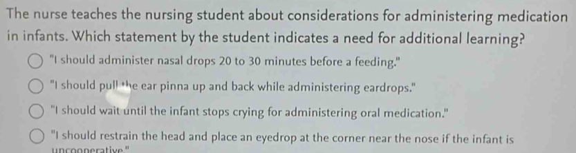 The nurse teaches the nursing student about considerations for administering medication
in infants. Which statement by the student indicates a need for additional learning?
"I should administer nasal drops 20 to 30 minutes before a feeding."
"I should pull the ear pinna up and back while administering eardrops."
"I should wait until the infant stops crying for administering oral medication."
"I should restrain the head and place an eyedrop at the corner near the nose if the infant is
n o n erative "