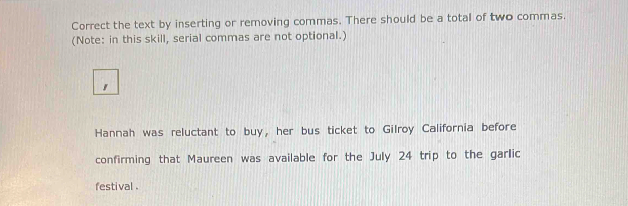 Correct the text by inserting or removing commas. There should be a total of two commas. 
(Note: in this skill, serial commas are not optional.) 
, 
Hannah was reluctant to buy, her bus ticket to Gilroy California before 
confirming that Maureen was available for the July 24 trip to the garlic 
festival .