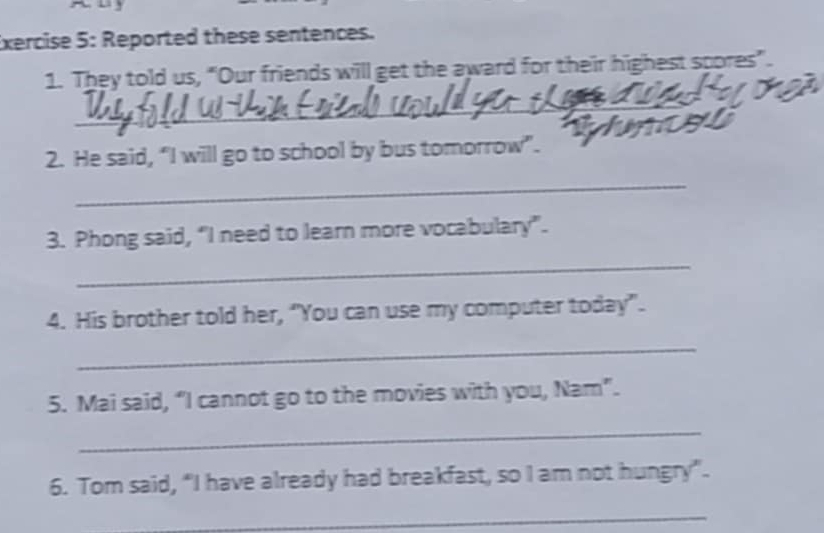 Reported these sentences. 
1. They told us, “Our friends will get the award for their highest spores”. 
_ 
2. He said, “I will go to school by bus tomorrow”. 
_ 
3. Phong said, “I need to learn more vocabulary". 
_ 
4. His brother told her, “You can use my computer today”. 
_ 
5. Mai said, “I cannot go to the movies with you, Nam”. 
_ 
6. Tom said, “I have already had breakfast, so I am not hungry”. 
_