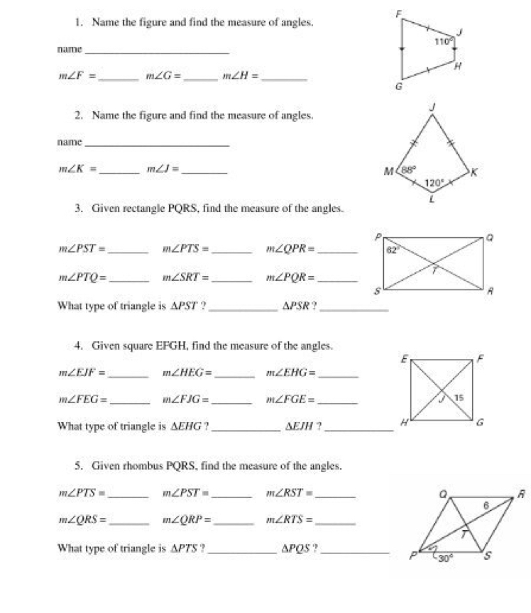 Name the figure and find the measure of angles.
name_
m∠ F= _ m∠ G= _ m∠ H= _
2. Name the figure and find the measure of angles.
name_
m∠ K= _ m∠ J= _
3. Given rectangle PQRS, find the measure of the angles.
m∠ PST= _ m∠ PTS= _ m∠ QPR= _
m∠ PTQ= _ m∠ SRT= _ m∠ PQR= _
What type of triangle is △ PST ?_ △ PSR 9_
4. Given square EFGH, find the measure of the angles.
m∠ EJF= _ m∠ HEG= _ m∠ EHG= _
m∠ FEG= _ m∠ FJG= _ m∠ FGE= _ 
What type of triangle is △ EHG. _ △ EJH ?_
5. Given rhombus PQRS, find the measure of the angles.
m∠ PTS= _ m∠ PST= _ m∠ RST= _
m∠ QRS= _ m∠ QRP= _ m∠ RTS= _
What type of triangle is △ PTS.,_ △ PQS.,_