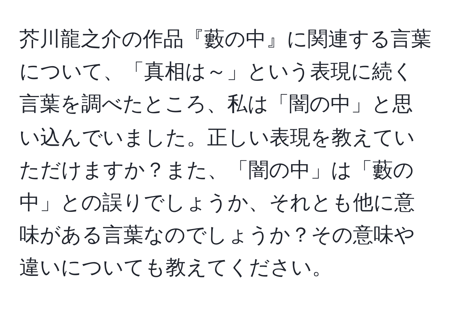 芥川龍之介の作品『藪の中』に関連する言葉について、「真相は～」という表現に続く言葉を調べたところ、私は「闇の中」と思い込んでいました。正しい表現を教えていただけますか？また、「闇の中」は「藪の中」との誤りでしょうか、それとも他に意味がある言葉なのでしょうか？その意味や違いについても教えてください。