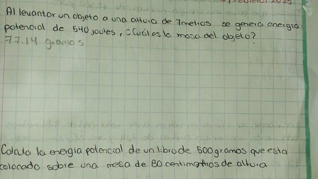 Al levantor un ob,eto a una alfua de Tmetios se genera energia 
potencial de 540 joules, clucles la mosadel objeto?
77, 14 gramos
Calcda la energia potencial de unlibrode 500 gramos que estal 
colocodo sobve and mesa de 80 centimetios de altura