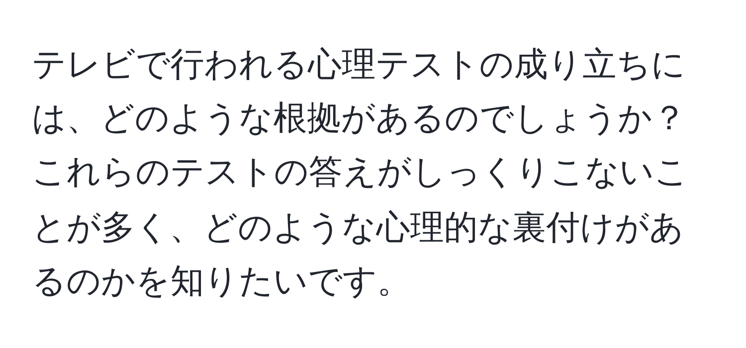 テレビで行われる心理テストの成り立ちには、どのような根拠があるのでしょうか？これらのテストの答えがしっくりこないことが多く、どのような心理的な裏付けがあるのかを知りたいです。