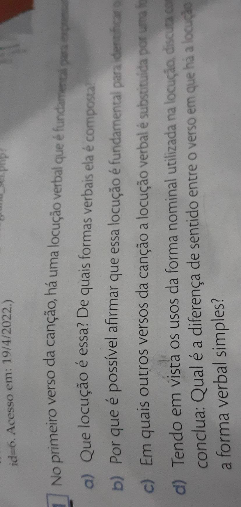 id=6. Acesso em: 19/4/2022.) 
serpop. 
No primeiro verso da canção, há uma locução verbal que é fundamental para expren 
d) Que locução é essa? De quais formas verbais ela é composta? 
b) Por que é possível afirmar que essa locução é fundamental para identíficar o 
c) Em quais outros versos da canção a locução verbal é substituída por uma fo 
d) Tendo em vistã os usos da forma nominal utilizada na locução, discuta co 
conclua: Qual é a diferença de sentido entre o verso em que há a locução 
a forma verbal simples?