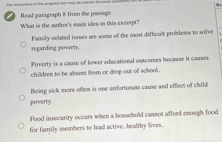 The movement of the progress bar may be uneven because questions can be
Re
Read paragraph 8 from the passage.
What is the author's main idea in this excerpt?
Family-related issues are some of the most difficult problems to solve U
f
regarding poverty.
Poverty is a cause of lower educational outcomes because it causes
children to be absent from or drop out of school.
Being sick more often is one unfortunate cause and effect of child
poverty.
Food insecurity occurs when a household cannot afford enough food
for family members to lead active, healthy lives.