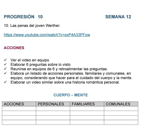 PROGRESIÓN 10 SEMANA 12 
10. Las penas del joven Werther. 
https://www.youtube.com/watch?v=oxP4A33PFow 
ACCIONES 
Ver el video en equipo 
Elaborar 6 preguntas sobre lo visto 
Reunirse en equipos de 6 y retroalimentar las preguntas. 
Elabora un listado de acciones personales, familiares y comunales, en 
equipo, considerando que hacer para el cuidado del cuerpo y la mente. 
Elaborar un video similar sobre una historia romántica personal. 
CUERPO - MENTE