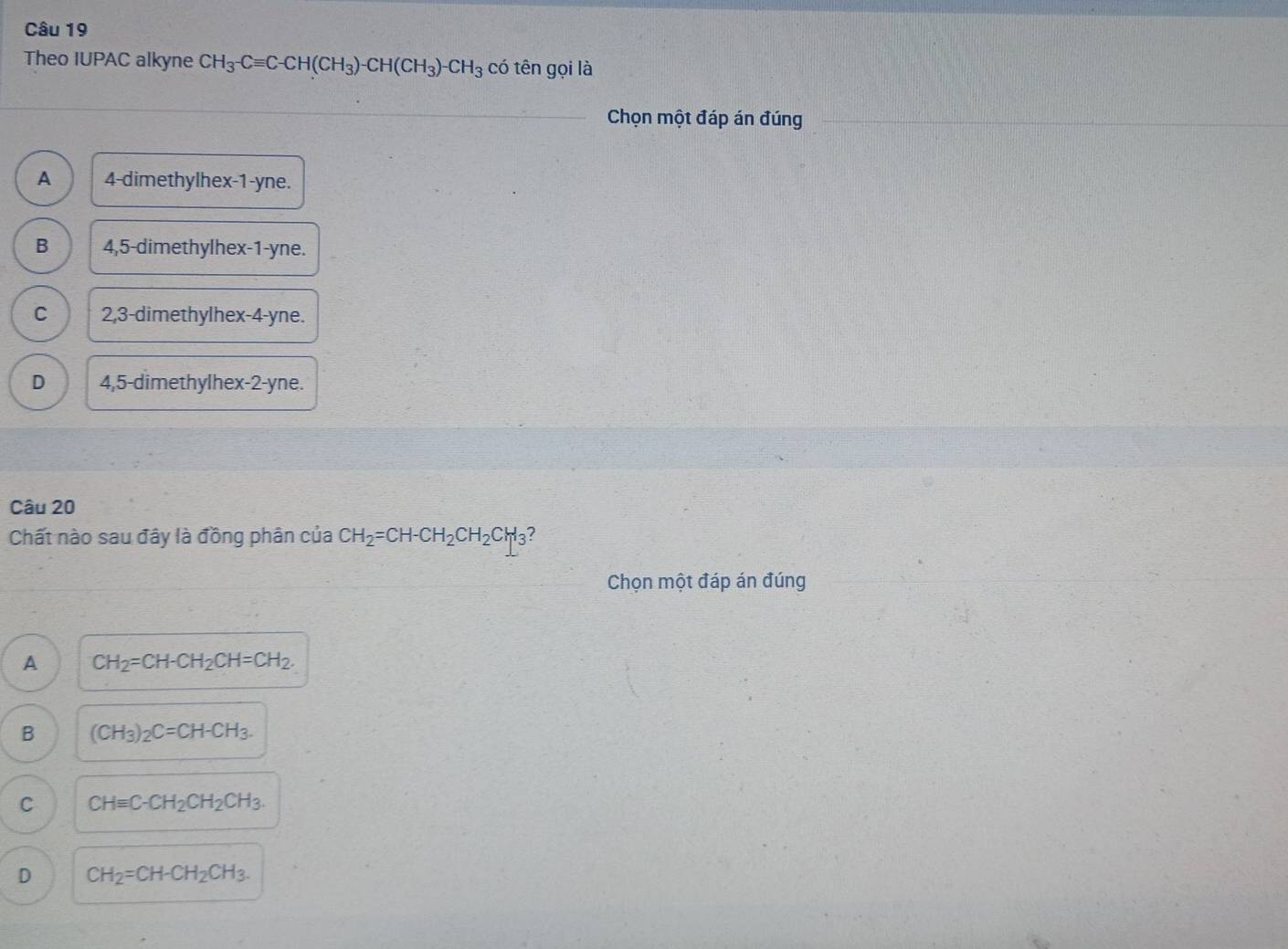 Theo IUPAC alkyne CH_3-Cequiv C-CH(CH_3)-CH(CH_3)-CH_3 có tên gọi là
Chọn một đáp án đúng
A 4 -dimethylhex -1 -yne.
B 4,5 -dimethylhex -1 -yne.
C 2,3 -dimethylhex -4 -yne.
D 4,5 -dimethylhex -2 -yne.
Câu 20
Chất nào sau đây là đồng phân của CH_2=CH-CH_2CH_2CH_3 7
Chọn một đáp án đúng
A CH_2=CH-CH_2CH=CH_2.
B (CH_3)_2C=CH-CH_3.
C CHequiv C-CH_2CH_2CH_3.
D CH_2=CH-CH_2CH_3.