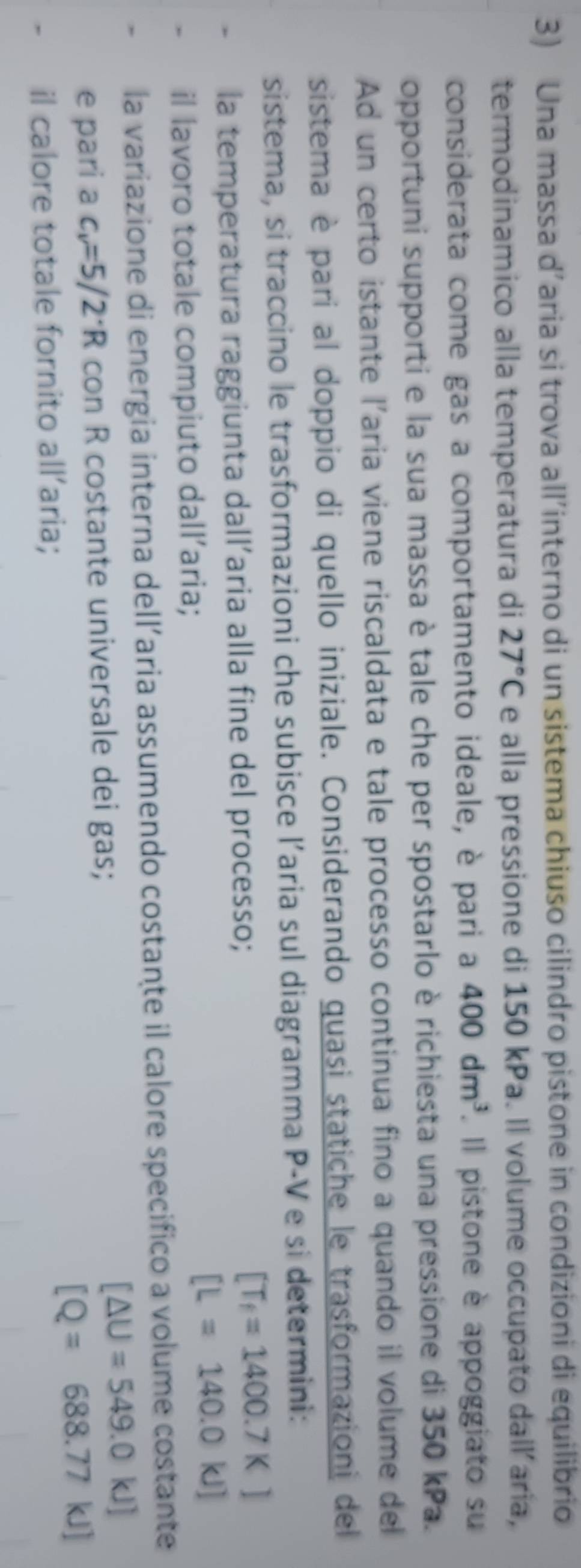 Una massa d’aria si trova all’interno di un sistema chiuso cilindro pistone in condizioni di equilibrio 
termodinamico alla temperatura di 27°C e alla pressione di 150 kPa. Il volume occupato dall’aria, 
considerata come gas a comportamento ideale, è pari a 400dm^3. Il pistone è appoggiato su 
opportuni supporti e la sua massa è tale che per spostarlo è richiesta una pressione di 350 kPa. 
Ad un certo istante l'aria viene riscaldata e tale processo continua fino a quando il volume del 
sistema è pari al doppio di quello iniziale. Considerando quasi statiche le trasformazioni del 
sistema, si traccino le trasformazioni che subisce l’aria sul diagramma P-V e si determini: 
la temperatura raggiunta dall’aria alla fine del processo; [T_f=1400.7K]
il lavoro totale compiuto dall’aria;
[L=140.0kJ]
la variazione di energia interna dell’aria assumendo costante il calore specifico a volume costante 
e pari a c_v=5/2· R con R costante universale dei gas;
[△ U=549.0kJ]
[Q=688.77kJ]
il calore totale fornito all’aria;