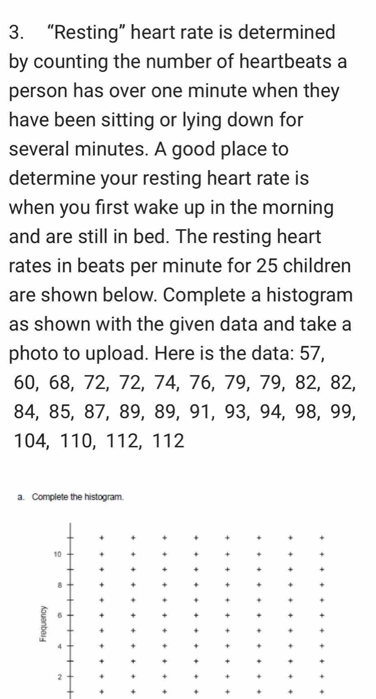 “Resting” heart rate is determined 
by counting the number of heartbeats a 
person has over one minute when they 
have been sitting or lying down for 
several minutes. A good place to 
determine your resting heart rate is 
when you first wake up in the morning 
and are still in bed. The resting heart 
rates in beats per minute for 25 children 
are shown below. Complete a histogram 
as shown with the given data and take a 
photo to upload. Here is the data: 57,
60, 68, 72, 72, 74, 76, 79, 79, 82, 82,
84, 85, 87, 89, 89, 91, 93, 94, 98, 99,
104, 110, 112, 112
a. Complete the histogram.