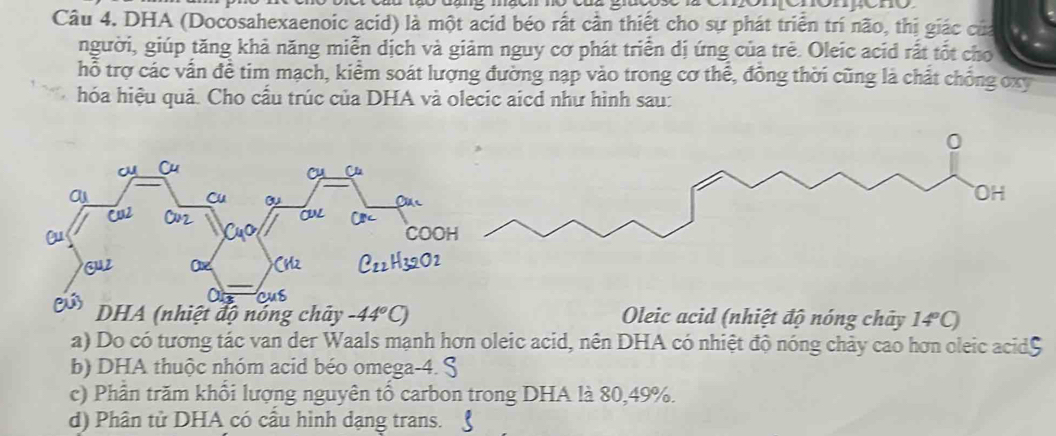 DHA (Docosahexaenoic acid) là một acid béo rất cần thiết cho sự phát triển trí não, thị giác của 
người, giúp tăng khả năng miễn dịch và giảm nguy cơ phát triển dị ứng của trẻ. Oleic acid rất tốt cho 
hỗ trợ các vấn đề tim mạch, kiểm soát lượng đường nạp vào trong cơ thể, đồng thời cũng là chất chồng oxy 
hóa hiệu quả. Cho cấu trúc của DHA và olecic aicd như hình sau: 
nhiệt độ nóng chây -44°C) Oleic acid (nhiệt độ nóng chây 14°C)
a) Do có tương tác van der Waals mạnh hơn oleic acid, nên DHA có nhiệt độ nóng chảy cao hơn oleic acid$ 
b) DHA thuộc nhóm acid béo omega -4. 
c) Phần trăm khổi lượng nguyên tổ carbon trong DHA là 80, 49%. 
d) Phân tử DHA có cầu hình dạng trans.