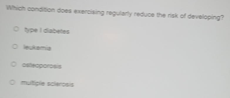 Which condition does exercising regularly reduce the risk of developing?
type I diabetes
leukemia
osteoporosis
muliple scerosis