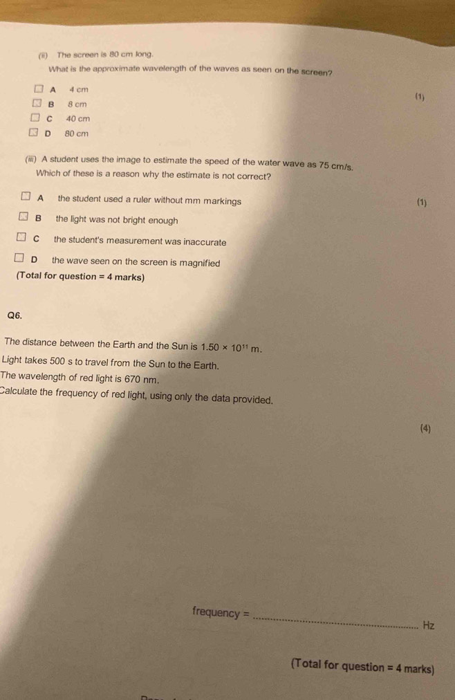 (ii) The screen is 80 cm long.
What is the approximate wavelength of the waves as seen on the screen?
A 4 cm
B 8 cm (1)
C 40 cm
D 80 cm
(iii) A student uses the image to estimate the speed of the water wave as 75 cm/s.
Which of these is a reason why the estimate is not correct?
A the student used a ruler without mm markings
(1)
B the light was not bright enough
C the student's measurement was inaccurate
D the wave seen on the screen is magnified
(Total for question =4 marks)
Q6.
The distance between the Earth and the Sun is 1.50* 10^(11)m. 
Light takes 500 s to travel from the Sun to the Earth.
The wavelength of red light is 670 nm.
Calculate the frequency of red light, using only the data provided.
(4)
frequency =_ 
Hz
(Total for question =4 marks)