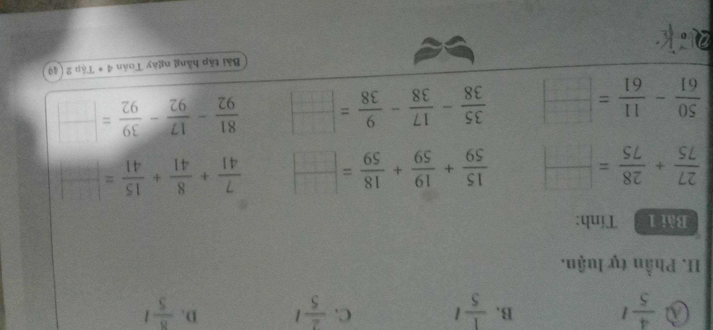 a  4/5 l
C.
D.
B.  1/5 l  2/5 l  8/5 l
II. Phần tự luận.
Bài 1 Tính:
 27/75 + 28/75 = □ /□  
 15/59 + 19/59 + 18/59 = □ /□  
 7/41 + 8/41 + 15/41 = □ /□  
 50/61 - 11/61 = □ /□  
 35/38 - 17/38 - 9/38 = □ /□  
 81/92 - 17/92 - 39/92 = □ /□  
2。 Bài tập hằng ngày Toán 4 * Tập 2 (49