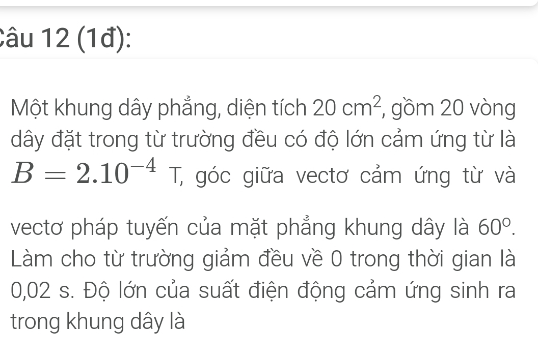 (1đ): 
Một khung dây phẳng, diện tích 20cm^2 , gồm 20 vòng 
dây đặt trong từ trường đều có độ lớn cảm ứng từ là
B=2.10^(-4)T, , góc giữa vectơ cảm ứng từ và 
vectơ pháp tuyến của mặt phẳng khung dây là 60°. 
Làm cho từ trường giảm đều về 0 trong thời gian là
0,02 s. Độ lớn của suất điện động cảm ứng sinh ra 
trong khung dây là