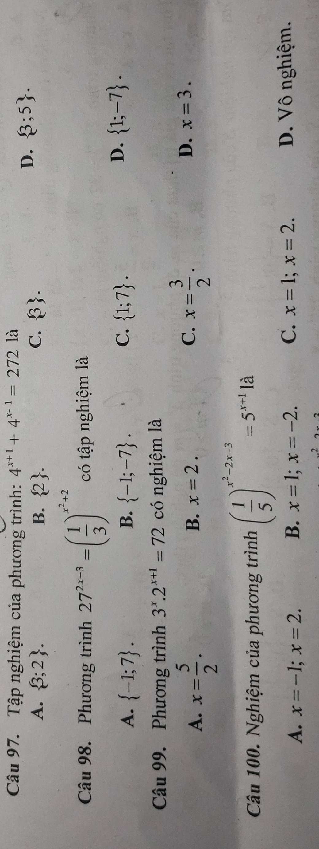 Tập nghiệm của phương trình: 4^(x+1)+4^(x-1)=272 là
C.
A.  3;2. B.  2.  3.
D.  3;5. 
Câu 98. Phương trình 27^(2x-3)=( 1/3 )^x^2+2 có tập nghiệm là
C.
A.  -1;7. B.  -1;-7.  1;7.
D.  1;-7. 
Câu 99. Phương trình 3^x.2^(x+1)=72 có nghiệm là
A. x= 5/2 . 
D.
B. x=2. C. x= 3/2 . x=3. 
Câu 100. Nghiệm của phương trình ( 1/5 )^x^2-2x-3=5^(x+1)la
C. D. Vô nghiệm.
A. x=-1; x=2. B. x=1; x=-2. x=1; x=2.