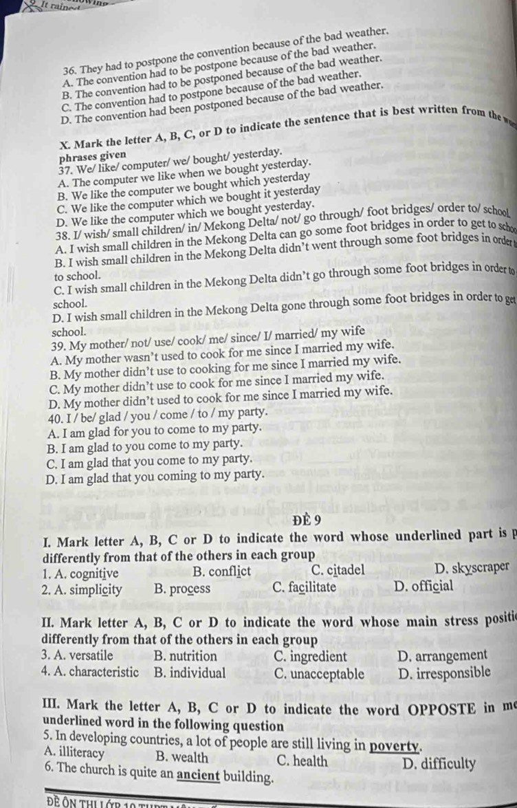 They had to postpone the convention because of the bad weather,
A. The convention had to be postpone because of the bad weather.
B. The convention had to be postponed because of the bad weather.
C. The convention had to postpone because of the bad weather.
D. The convention had been postponed because of the bad weather.
X. Mark the letter A, B, C, or D to indicate the sentence that is best written from the w
phrases given
37. We/ like/ computer/ we/ bought/ yesterday.
A. The computer we like when we bought yesterday.
B. We like the computer we bought which yesterday
C. We like the computer which we bought it yesterday
D. We like the computer which we bought yesterday.
38. I/ wish/ small children/ in/ Mekong Delta/ not/ go through/ foot bridges/ order to/ school
A. I wish small children in the Mekong Delta can go some foot bridges in order to get to scho
B. I wish small children in the Mekong Delta didn’t went through some foot bridges in order
to school.
C. I wish small children in the Mekong Delta didn’t go through some foot bridges in order t
school.
D. I wish small children in the Mekong Delta gone through some foot bridges in order to g
school.
39. My mother/ not/ use/ cook/ me/ since/ I/ married/ my wife
A. My mother wasn’t used to cook for me since I married my wife.
B. My mother didn’t use to cooking for me since I married my wife.
C. My mother didn’t use to cook for me since I married my wife.
D. My mother didn’t used to cook for me since I married my wife.
40. I / be/ glad / you / come / to / my party.
A. I am glad for you to come to my party.
B. I am glad to you come to my party.
C. I am glad that you come to my party.
D. I am glad that you coming to my party.
Đè 9
I. Mark letter A, B, C or D to indicate the word whose underlined part is p
differently from that of the others in each group
1. A. cognitive B. conflict C. citadel D. skyscraper
2. A. simplicity B. process C. facilitate D. official
II. Mark letter A, B, C or D to indicate the word whose main stress positic
differently from that of the others in each group
3. A. versatile B. nutrition C. ingredient D. arrangement
4. A. characteristic B. individual C. unacceptable D. irresponsible
III. Mark the letter A, B, C or D to indicate the word OPPOSTE in m
underlined word in the following question
5. In developing countries, a lot of people are still living in poverty.
A. illiteracy B. wealth C. health
D. difficulty
6. The church is quite an ancient building.
Đề ôn thi lớp 19 t