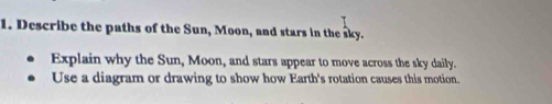 Describe the paths of the Sun, Moon, and stars in the sky. 
Explain why the Sun, Moon, and stars appear to move across the sky daily. 
Use a diagram or drawing to show how Earth's rotation causes this motion.