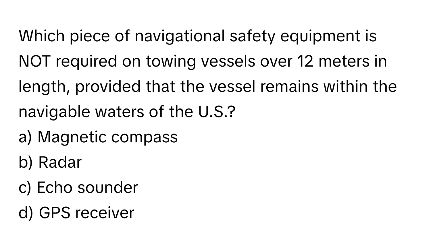 Which piece of navigational safety equipment is NOT required on towing vessels over 12 meters in length, provided that the vessel remains within the navigable waters of the U.S.?

a) Magnetic compass 
b) Radar 
c) Echo sounder 
d) GPS receiver