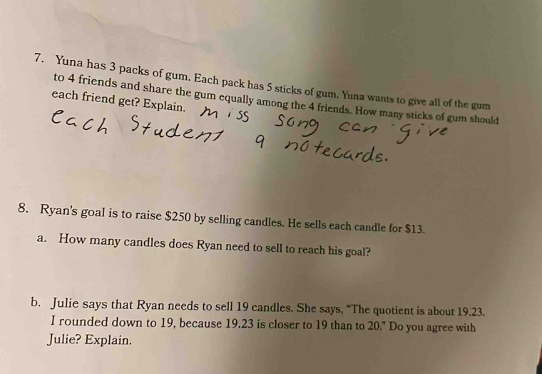 Yuna has 3 packs of gum. Each pack has 5 sticks of gum. Yuna wants to give all of the gum 
to 4 friends and share the gum equally among the 4 friends. How many sticks of gum should 
each friend get? Explain. 
8. Ryan's goal is to raise $250 by selling candles. He sells each candle for $13. 
a. How many candles does Ryan need to sell to reach his goal? 
b. Julie says that Ryan needs to sell 19 candles. She says, “The quotient is about 19.23. 
I rounded down to 19, because 19.23 is closer to 19 than to 20." Do you agree with 
Julie? Explain.