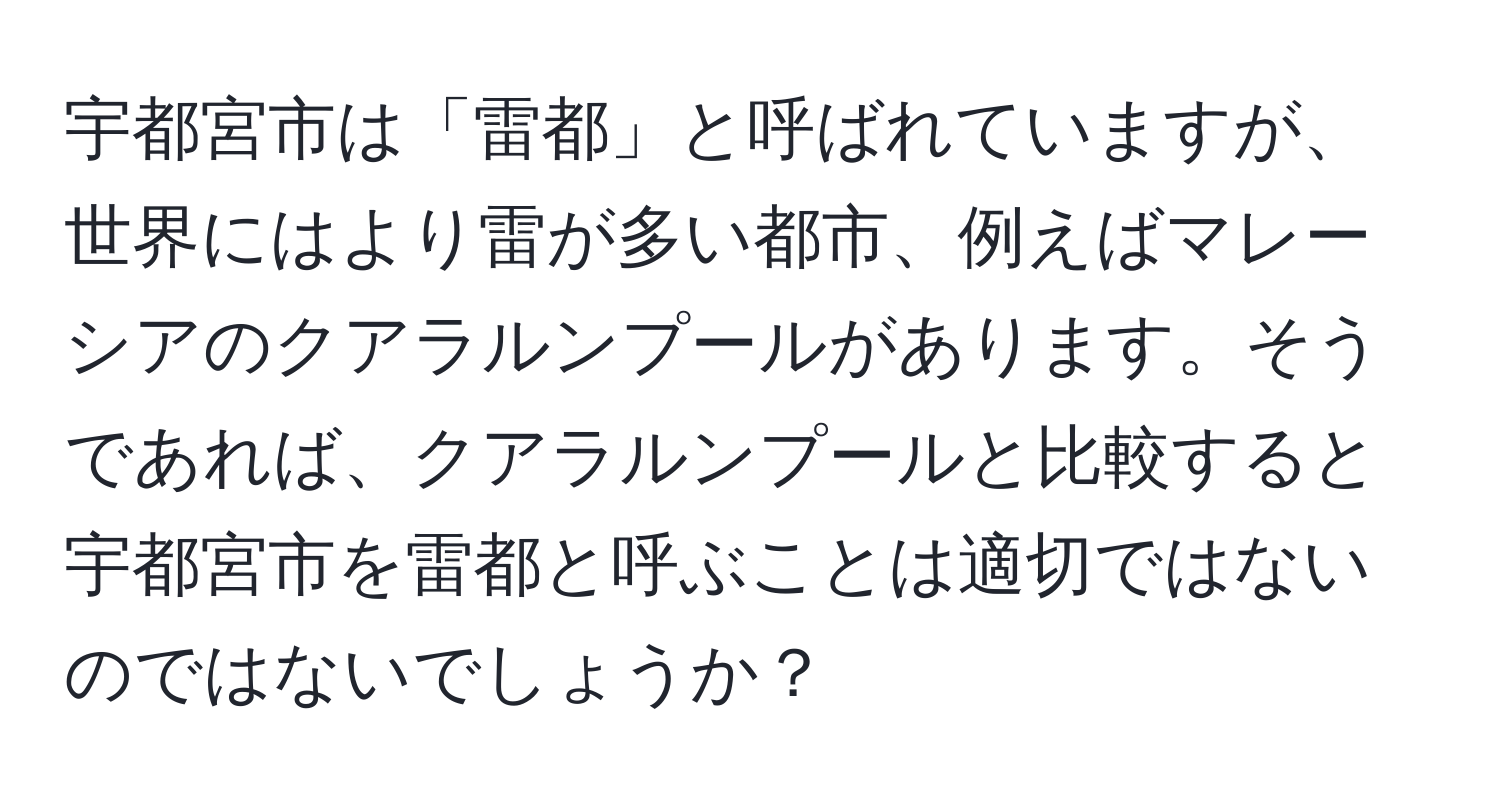 宇都宮市は「雷都」と呼ばれていますが、世界にはより雷が多い都市、例えばマレーシアのクアラルンプールがあります。そうであれば、クアラルンプールと比較すると宇都宮市を雷都と呼ぶことは適切ではないのではないでしょうか？