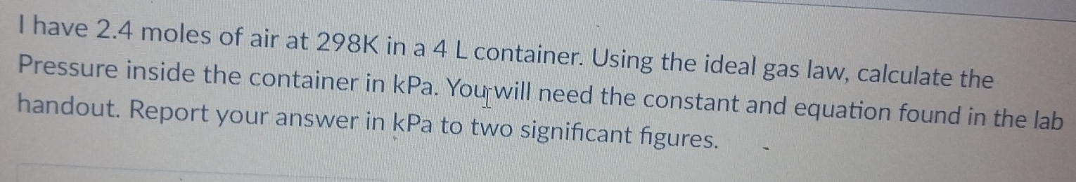 have 2.4 moles of air at 298K in a 4 L container. Using the ideal gas law, calculate the 
Pressure inside the container in kPa. You will need the constant and equation found in the lab 
handout. Report your answer in kPa to two signifcant figures.