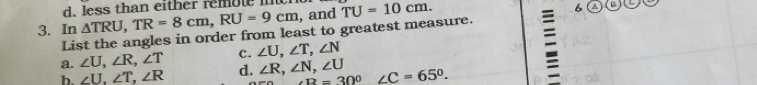 less than either remote it
3. In △ TRU, TR=8cm, RU=9cm , and TU=10cm. 
List the angles in order from least to greatest measure.
a. ∠ U, ∠ R, ∠ T c. ∠ U, ∠ T, ∠ N
b. ∠ U, ∠ T, ∠ R d. ∠ R, ∠ N, ∠ U ∠ B=30° □  ∠ C=65°.