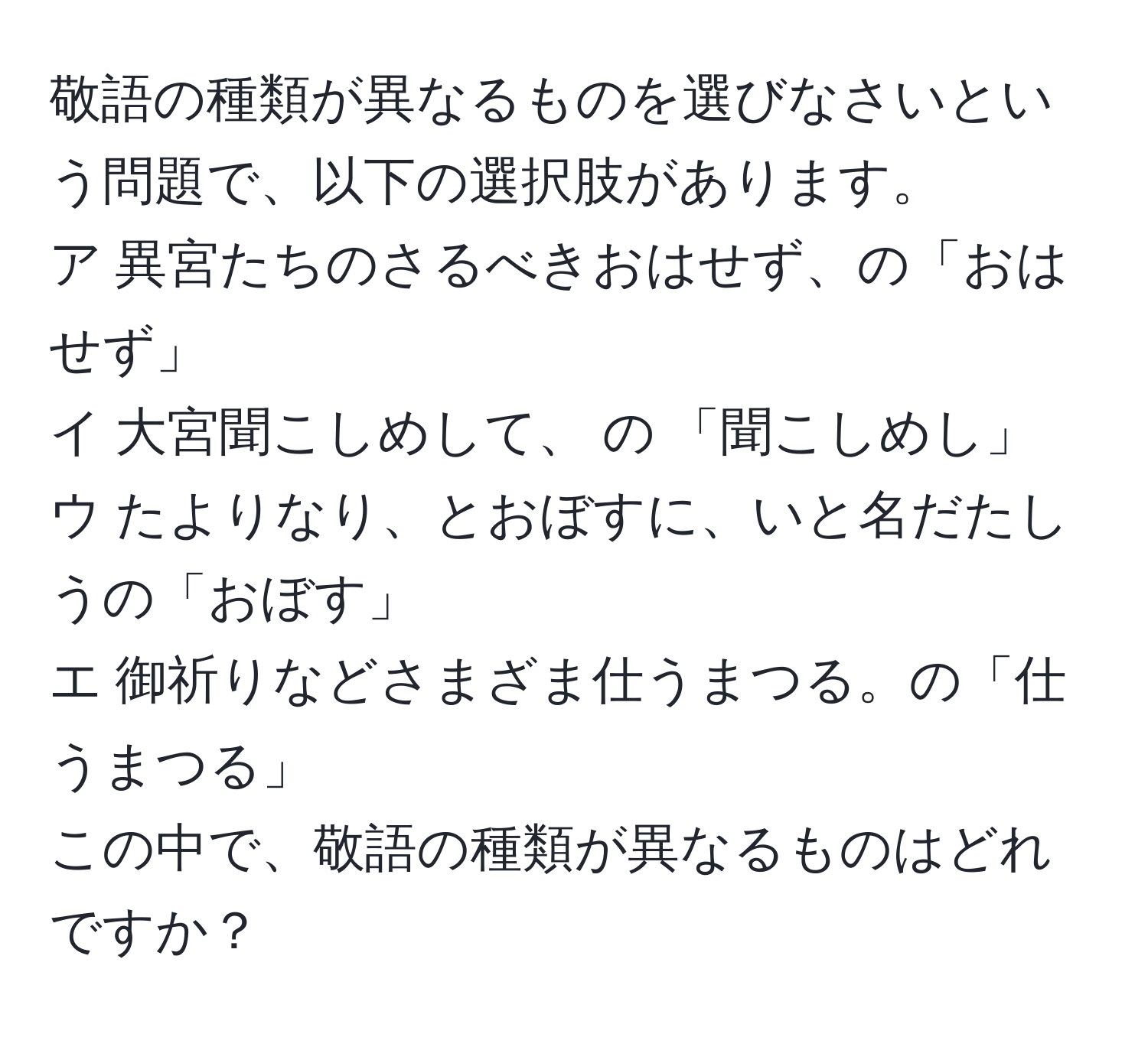 敬語の種類が異なるものを選びなさいという問題で、以下の選択肢があります。  
ア 異宮たちのさるべきおはせず、の「おはせず」  
イ 大宮聞こしめして、 の 「聞こしめし」  
ウ たよりなり、とおぼすに、いと名だたしうの「おぼす」  
エ 御祈りなどさまざま仕うまつる。の「仕うまつる」  
この中で、敬語の種類が異なるものはどれですか？